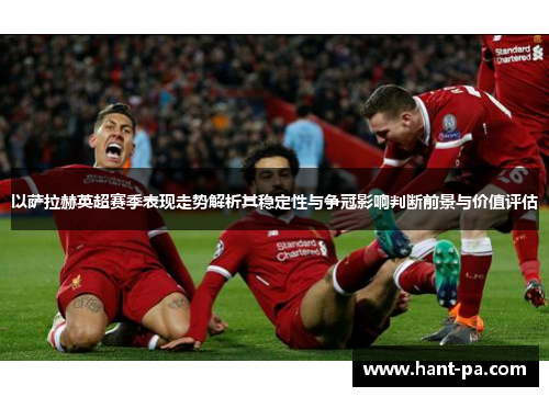 以萨拉赫英超赛季表现走势解析其稳定性与争冠影响判断前景与价值评估 以萨拉赫英超赛季表现走势解析其稳定性与争冠影响判断前景与价值评估