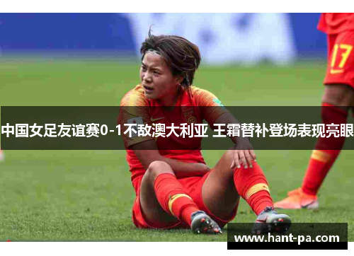 中国女足友谊赛0-1不敌澳大利亚 王霜替补登场表现亮眼