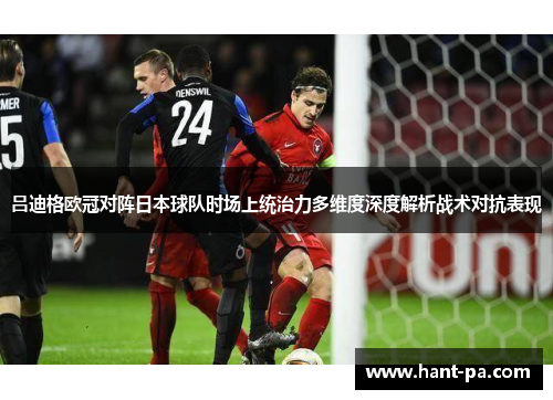 吕迪格欧冠对阵日本球队时场上统治力多维度深度解析战术对抗表现