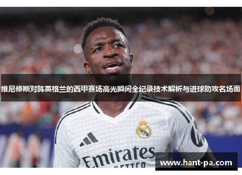维尼修斯对阵英格兰的西甲赛场高光瞬间全纪录技术解析与进球助攻名场面