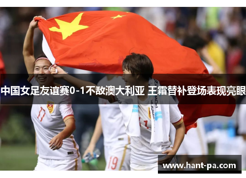 中国女足友谊赛0-1不敌澳大利亚 王霜替补登场表现亮眼