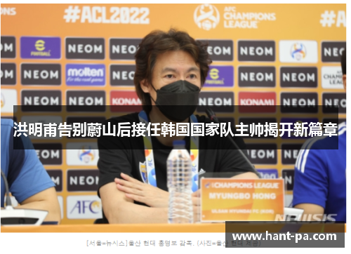 洪明甫告别蔚山后接任韩国国家队主帅揭开新篇章 洪明甫告别蔚山后接任韩国国家队主帅揭开新篇章