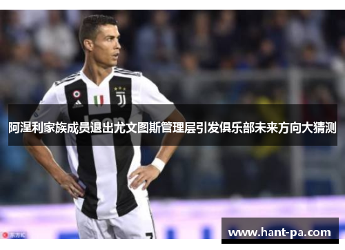 阿涅利家族成员退出尤文图斯管理层引发俱乐部未来方向大猜测 阿涅利家族成员退出尤文图斯管理层引发俱乐部未来方向大猜测