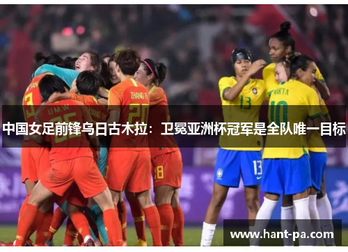 中国女足前锋乌日古木拉:卫冕亚洲杯冠军是全队唯一目标 中国女足前锋乌日古木拉:卫冕亚洲杯冠军是全队唯一目标