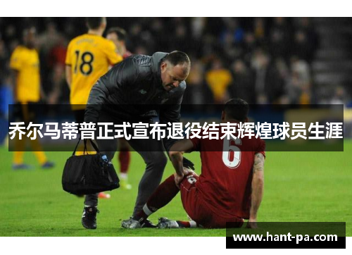 乔尔马蒂普正式宣布退役结束辉煌球员生涯 乔尔马蒂普正式宣布退役结束辉煌球员生涯