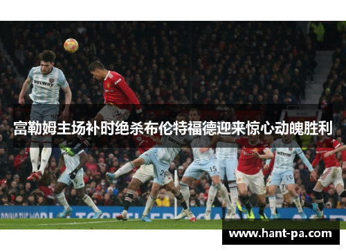 富勒姆主场补时绝杀布伦特福德迎来惊心动魄胜利 富勒姆主场补时绝杀布伦特福德迎来惊心动魄胜利