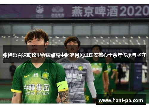 张稀哲百次助攻里程碑点亮中超岁月见证国安核心十余年传承与坚守